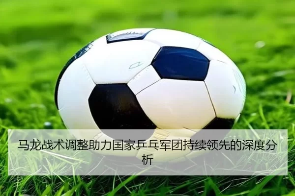 马龙战术调整助力国家乒乓军团持续领先的深度分析